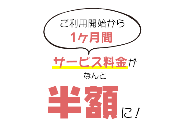 ご利用開始から1ヶ月間はサービス料金がなんと半額に!