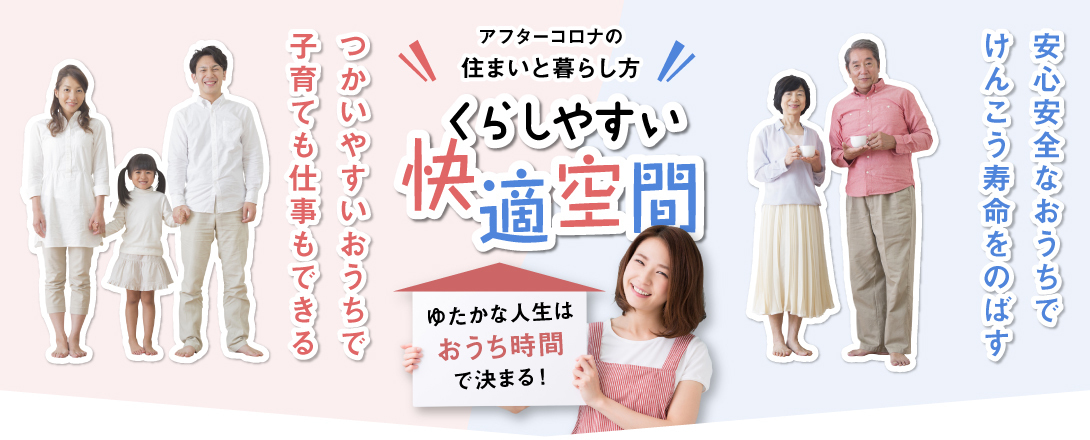 アフターコロナの住まいと暮らし方。くらしやすい快適空間。ゆたかな人生はおうち時間で決まる。つかいやすいおうちで子育てもできる。安心安全なおうちで健康寿命をのばす。
